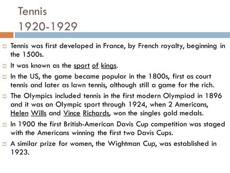 Tennis 1920-1929 Tennis was first developed in France, by French royalty, beginning in the 1500s. It was known as the sport of kings. In the US, the game.