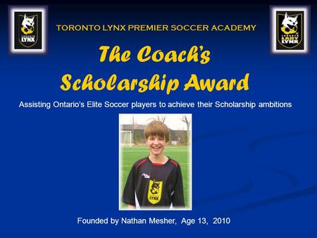 The Coachs Scholarship Award TORONTO LYNX PREMIER SOCCER ACADEMY Founded by Nathan Mesher, Age 13, 2010 Assisting Ontarios Elite Soccer players to achieve.