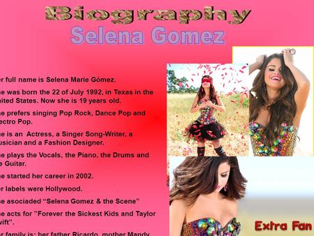 Her full name is Selena Marie Gómez. She was born the 22 of July 1992, in Texas in the United States. Now she is 19 years old. She prefers singing Pop.