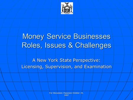 For Discussion Purposes October 24, 2007 Money Service Businesses Roles, Issues & Challenges A New York State Perspective: Licensing, Supervision, and.