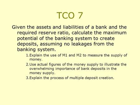 TCO 7 Given the assets and liabilities of a bank and the required reserve ratio, calculate the maximum potential of the banking system to create deposits,