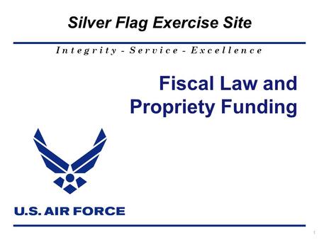 I n t e g r i t y - S e r v i c e - E x c e l l e n c e Silver Flag Exercise Site 1 Fiscal Law and Propriety Funding.