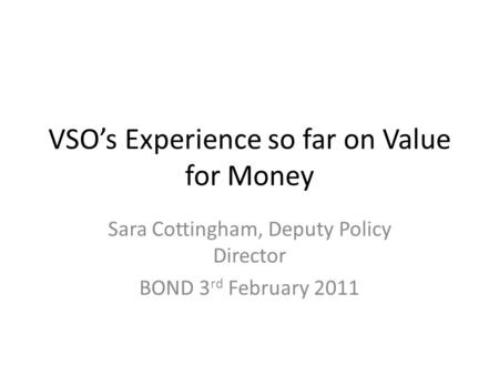 VSOs Experience so far on Value for Money Sara Cottingham, Deputy Policy Director BOND 3 rd February 2011.