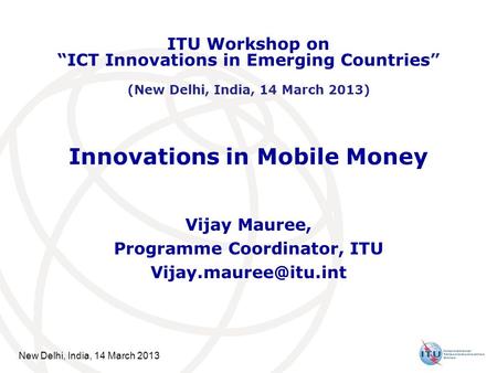 New Delhi, India, 14 March 2013 Innovations in Mobile Money Vijay Mauree, Programme Coordinator, ITU ITU Workshop on ICT Innovations.