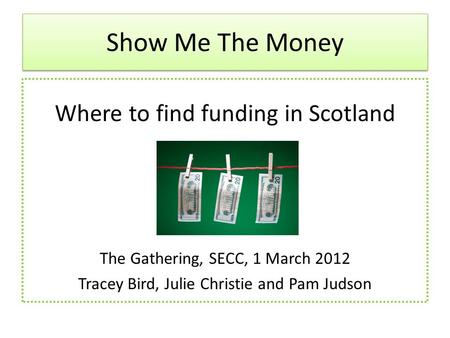 Show Me The Money Where to find funding in Scotland The Gathering, SECC, 1 March 2012 Tracey Bird, Julie Christie and Pam Judson.