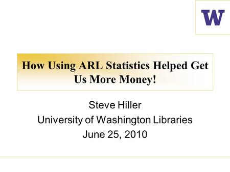 How Using ARL Statistics Helped Get Us More Money! Steve Hiller University of Washington Libraries June 25, 2010.