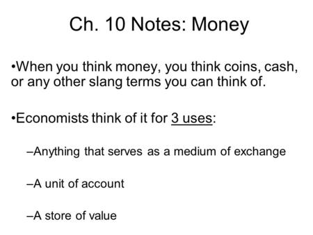 Ch. 10 Notes: Money When you think money, you think coins, cash, or any other slang terms you can think of. Economists think of it for 3 uses: –Anything.