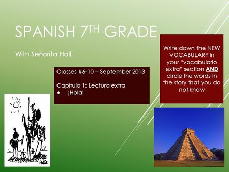SPANISH 7 TH GRADE With Señorita Hall Classes #6-10 – September 2013 Capítulo 1: Lectura extra ¡Hola! Write down the NEW VOCABULARY in your vocabulario.