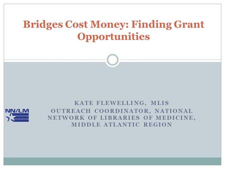KATE FLEWELLING, MLIS OUTREACH COORDINATOR, NATIONAL NETWORK OF LIBRARIES OF MEDICINE, MIDDLE ATLANTIC REGION Bridges Cost Money: Finding Grant Opportunities.