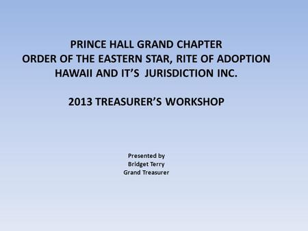 PRINCE HALL GRAND CHAPTER ORDER OF THE EASTERN STAR, RITE OF ADOPTION HAWAII AND IT’S JURISDICTION INC. 2013 TREASURER’S WORKSHOP Presented by Bridget.