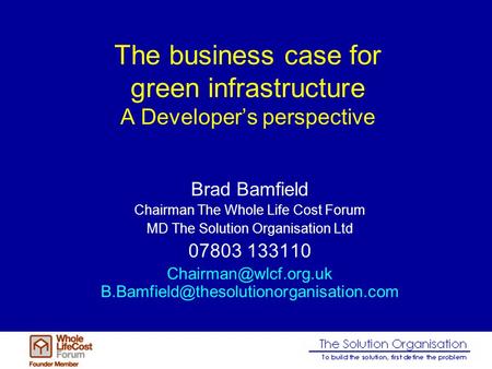 The business case for green infrastructure A Developers perspective Brad Bamfield Chairman The Whole Life Cost Forum MD The Solution Organisation Ltd 07803.