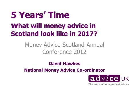 5 Years Time w hat will money advice in Scotland look like in 2017? Money Advice Scotland Annual Conference 2012 David Hawkes National Money Advice Co-ordinator.