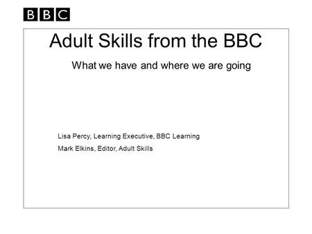 Adult Skills from the BBC What we have and where we are going Lisa Percy, Learning Executive, BBC Learning Mark Elkins, Editor, Adult Skills.