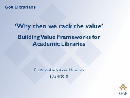 Go8 Librarians Why then we rack the value Building Value Frameworks for Academic Libraries The Australian National University 8 April 2010.