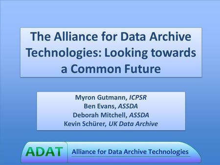 The Alliance for Data Archive Technologies: Looking towards a Common Future Myron Gutmann, ICPSR Ben Evans, ASSDA Deborah Mitchell, ASSDA Kevin Schürer,