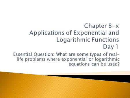 Chapter 8-x Applications of Exponential and Logarithmic Functions Day 1 Essential Question: What are some types of real- life problems where exponential.