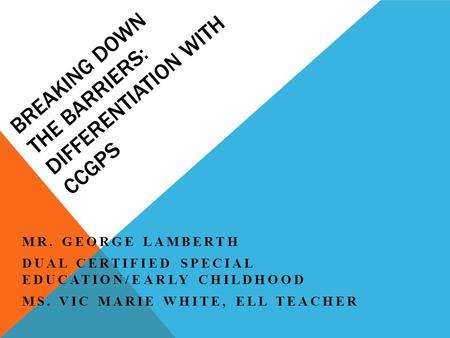 BREAKING DOWN THE BARRIERS: DIFFERENTIATION WITH CCGPS MR. GEORGE LAMBERTH DUAL CERTIFIED SPECIAL EDUCATION/EARLY CHILDHOOD MS. VIC MARIE WHITE, ELL TEACHER.