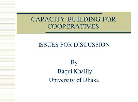 CAPACITY BUILDING FOR COOPERATIVES ISSUES FOR DISCUSSION By Baqui Khalily University of Dhaka.