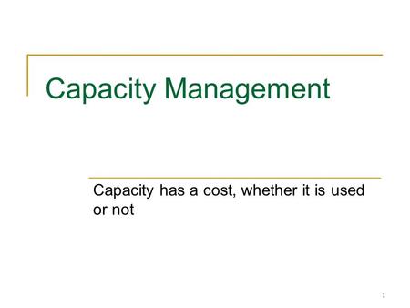 1 Capacity Management Capacity has a cost, whether it is used or not.