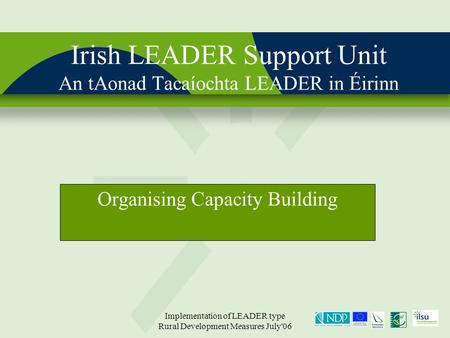 Implementation of LEADER type Rural Development Measures July'06 Irish LEADER Support Unit An tAonad Tacaíochta LEADER in Éirinn Organising Capacity Building.