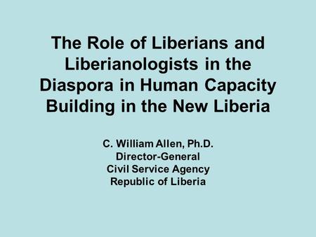 The Role of Liberians and Liberianologists in the Diaspora in Human Capacity Building in the New Liberia C. William Allen, Ph.D. Director-General Civil.