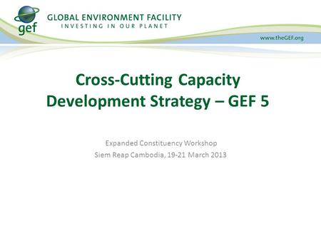 Expanded Constituency Workshop Siem Reap Cambodia, 19-21 March 2013 Cross-Cutting Capacity Development Strategy – GEF 5.