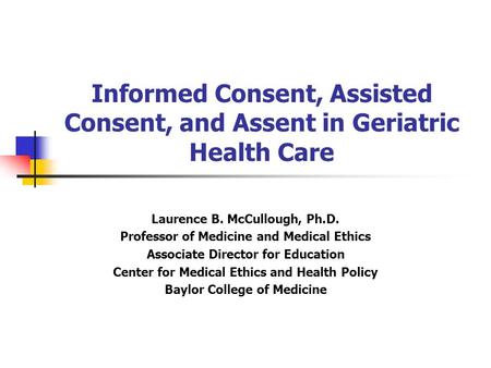 Informed Consent, Assisted Consent, and Assent in Geriatric Health Care Laurence B. McCullough, Ph.D. Professor of Medicine and Medical Ethics Associate.