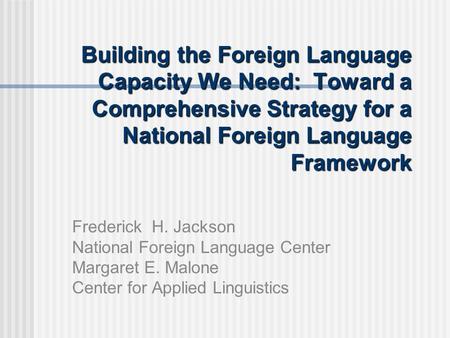 Building the Foreign Language Capacity We Need: Toward a Comprehensive Strategy for a National Foreign Language Framework Frederick H. Jackson National.