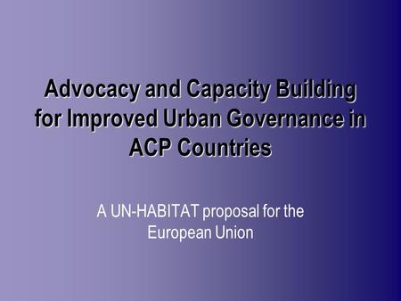 Advocacy and Capacity Building for Improved Urban Governance in ACP Countries A UN-HABITAT proposal for the European Union.