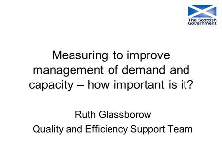 Measuring to improve management of demand and capacity – how important is it? Ruth Glassborow Quality and Efficiency Support Team.