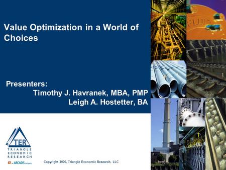 Value Optimization in a World of Choices Presenters: Timothy J. Havranek, MBA, PMP Leigh A. Hostetter, BA Copyright 2006, Triangle Economic Research, LLC.