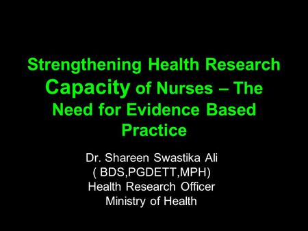 Strengthening Health Research Capacity of Nurses – The Need for Evidence Based Practice Dr. Shareen Swastika Ali ( BDS,PGDETT,MPH) Health Research Officer.