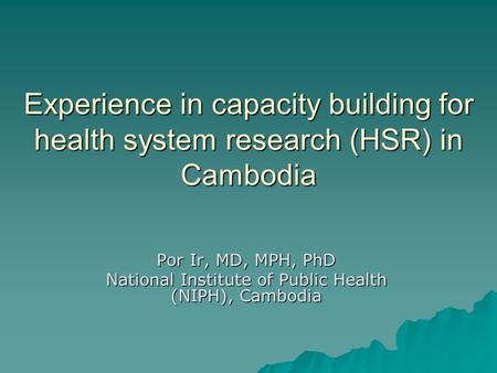 Experience in capacity building for health system research (HSR) in Cambodia Por Ir, MD, MPH, PhD National Institute of Public Health (NIPH), Cambodia.