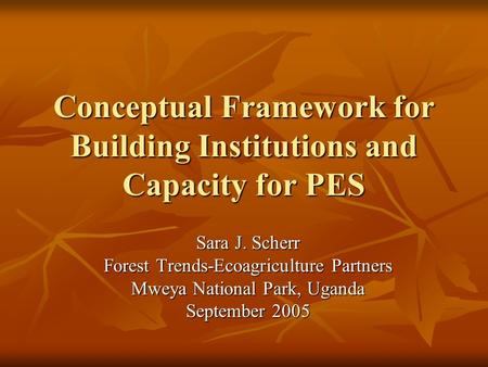 Conceptual Framework for Building Institutions and Capacity for PES Sara J. Scherr Forest Trends-Ecoagriculture Partners Mweya National Park, Uganda September.