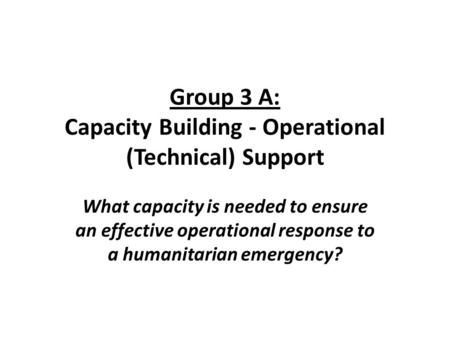 Group 3 A: Capacity Building - Operational (Technical) Support What capacity is needed to ensure an effective operational response to a humanitarian emergency?