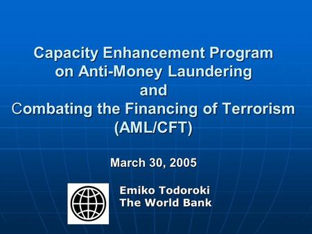 Capacity Enhancement Program on Anti-Money Laundering and Combating the Financing of Terrorism (AML/CFT) March 30, 2005 Emiko Todoroki The World Bank.
