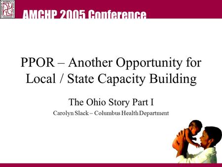 AMCHP 2005 Conference PPOR – Another Opportunity for Local / State Capacity Building The Ohio Story Part I Carolyn Slack – Columbus Health Department.