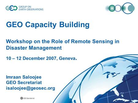 GEO Secretariat GEO Capacity Building Workshop on the Role of Remote Sensing in Disaster Management 10 – 12 December 2007, Geneva. Imraan Saloojee GEO.