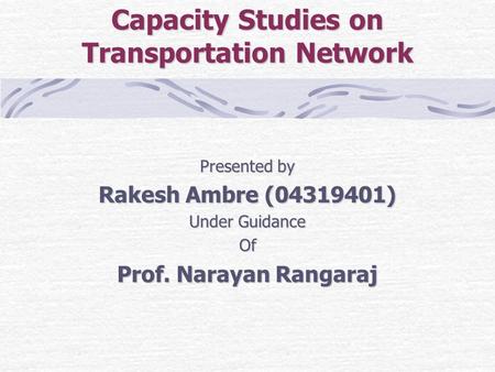 Capacity Studies on Transportation Network Presented by Rakesh Ambre (04319401) Under Guidance Of Prof. Narayan Rangaraj.