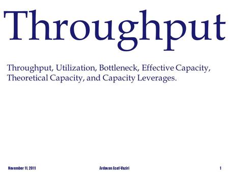 Throughput Throughput, Utilization, Bottleneck, Effective Capacity, Theoretical Capacity, and Capacity Leverages. November 11, 2011 Ardavan Asef-Vaziri.