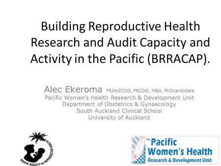 Building Reproductive Health Research and Audit Capacity and Activity in the Pacific (BRRACAP). Alec Ekeroma FRANZCOG, FRCOG, MBA, PhDcandidate Pacific.