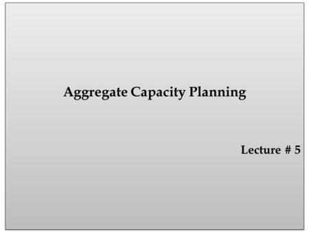 Aggregate Capacity Planning Lecture # 5 Aggregate Capacity Planning Lecture # 5.