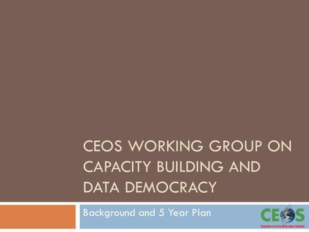 CEOS WORKING GROUP ON CAPACITY BUILDING AND DATA DEMOCRACY Background and 5 Year Plan.