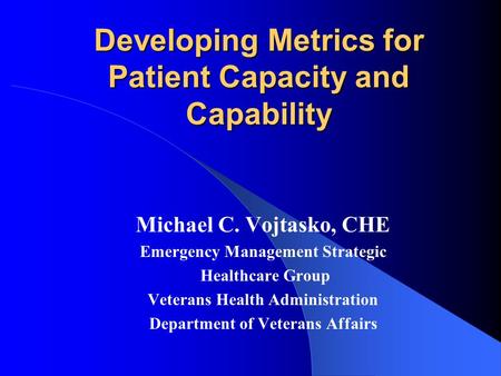 Developing Metrics for Patient Capacity and Capability Michael C. Vojtasko, CHE Emergency Management Strategic Healthcare Group Veterans Health Administration.