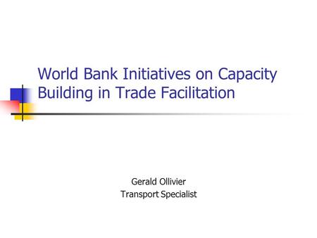 World Bank Initiatives on Capacity Building in Trade Facilitation Gerald Ollivier Transport Specialist.