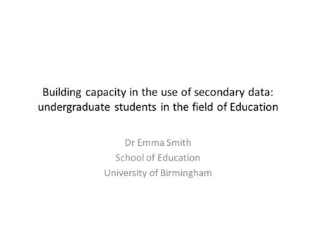 Building capacity in the use of secondary data: undergraduate students in the field of Education Dr Emma Smith School of Education University of Birmingham.