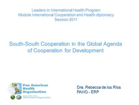 Dra. Rebecca de los Rios PAHO - ERP Leaders in International Health Program Module International Cooperation and Health diplomacy Session 2011 South-South.