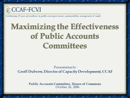 Maximizing the Effectiveness of Public Accounts Committees Presentation by Geoff Dubrow, Director of Capacity Development, CCAF Public Accounts Committee,
