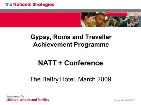 Crown copyright 2007 Gypsy, Roma and Traveller Achievement Programme NATT + Conference The Belfry Hotel, March 2009.