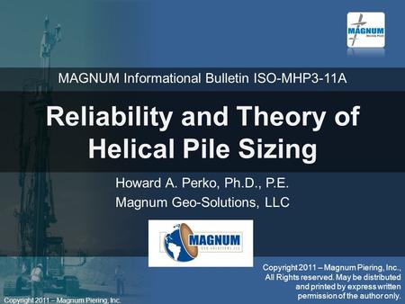 Copyright 2011 – Magnum Piering, Inc. Reliability and Theory of Helical Pile Sizing Howard A. Perko, Ph.D., P.E. Magnum Geo-Solutions, LLC Copyright 2011.